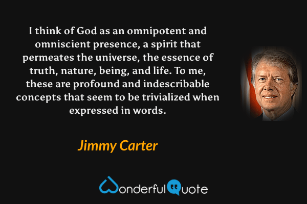 I think of God as an omnipotent and omniscient presence, a spirit that permeates the universe, the essence of truth, nature, being, and life. To me, these are profound and indescribable concepts that seem to be trivialized when expressed in words. - Jimmy Carter quote.