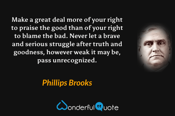 Make a great deal more of your right to praise the good than of your right to blame the bad. Never let a brave and serious struggle after truth and goodness, however weak it may be, pass unrecognized. - Phillips Brooks quote.