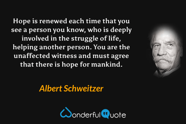 Hope is renewed each time that you see a person you know, who is deeply involved in the struggle of life, helping another person. You are the unaffected witness and must agree that there is hope for mankind. - Albert Schweitzer quote.