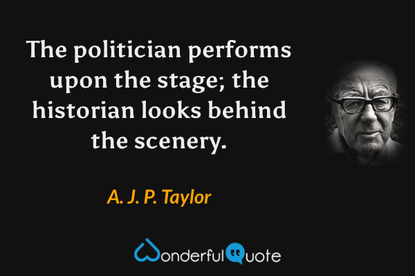 The politician performs upon the stage; the historian looks behind the scenery. - A. J. P. Taylor quote.