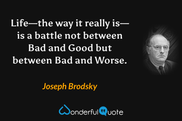 Life—the way it really is—is a battle not between Bad and Good but between Bad and Worse. - Joseph Brodsky quote.