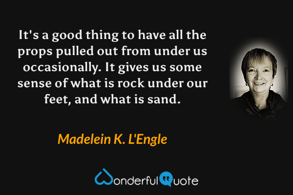 It's a good thing to have all the props pulled out from under us occasionally. It gives us some sense of what is rock under our feet, and what is sand. - Madelein K. L'Engle quote.