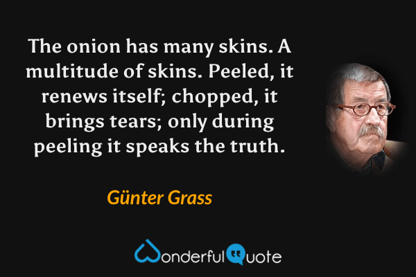 The onion has many skins.  A multitude of skins.  Peeled, it renews itself; chopped, it brings tears; only during peeling it speaks the truth. - Günter Grass quote.