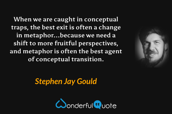 When we are caught in conceptual traps, the best exit is often a change in metaphor...because we need a shift to more fruitful perspectives, and metaphor is often the best agent of conceptual transition. - Stephen Jay Gould quote.