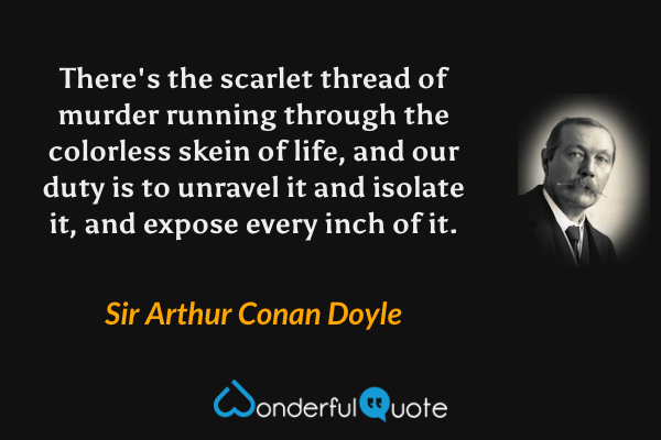 There's the scarlet thread of murder running through the colorless skein of life, and our duty is to unravel it and isolate it, and expose every inch of it. - Sir Arthur Conan Doyle quote.