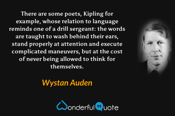 There are some poets, Kipling for example, whose relation to language reminds one of a drill sergeant: the words are taught to wash behind their ears, stand properly at attention and execute complicated maneuvers, but at the cost of never being allowed to think for themselves. - Wystan Auden quote.