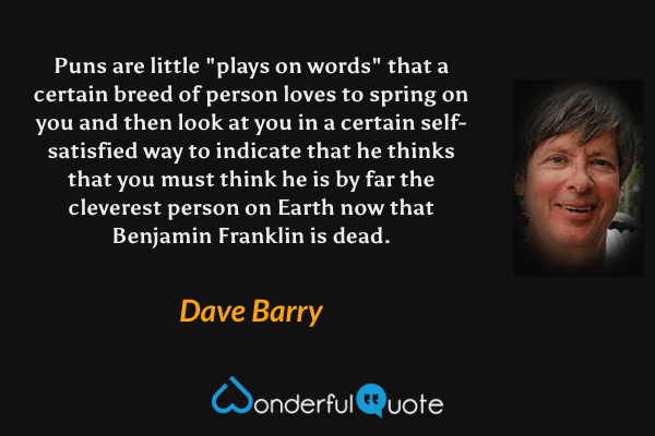 Puns are little "plays on words" that a certain breed of person loves to spring on you and then look at you in a certain self-satisfied way to indicate that he thinks that you must think he is by far the cleverest person on Earth now that Benjamin Franklin is dead. - Dave Barry quote.
