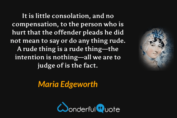 It is little consolation, and no compensation, to the person who is hurt that the offender pleads he did not mean to say or do any thing rude. A rude thing is a rude thing—the intention is nothing—all we are to judge of is the fact. - Maria Edgeworth quote.