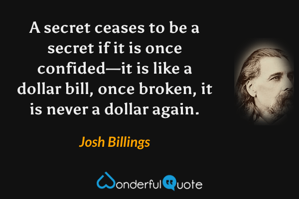 A secret ceases to be a secret if it is once confided—it is like a dollar bill, once broken, it is never a dollar again. - Josh Billings quote.