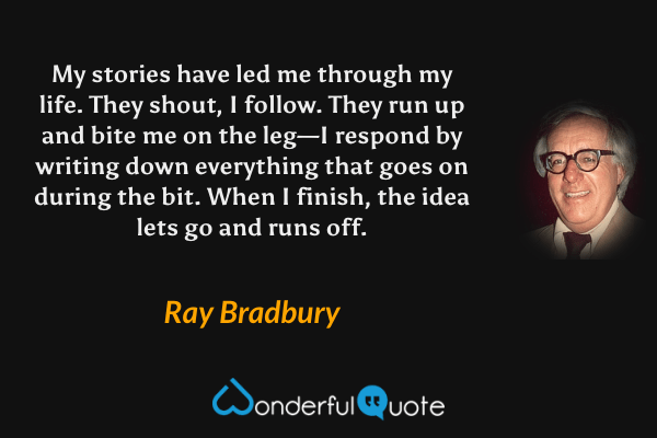 My stories have led me through my life. They shout, I follow. They run up and bite me on the leg—I respond by writing down everything that goes on during the bit. When I finish, the idea lets go and runs off. - Ray Bradbury quote.