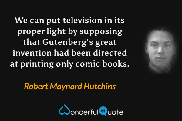 We can put television in its proper light by supposing that Gutenberg's great invention had been directed at printing only comic books. - Robert Maynard Hutchins quote.