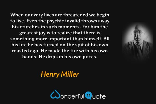 When our very lives are threatened we begin to live.  Even the psychic invalid throws away his crutches in such moments.  For him the greatest joy is to realize that there is something more important than himself.  All his life he has turned on the spit of his own roasted ego.  He made the fire with his own hands.  He drips in his own juices. - Henry Miller quote.