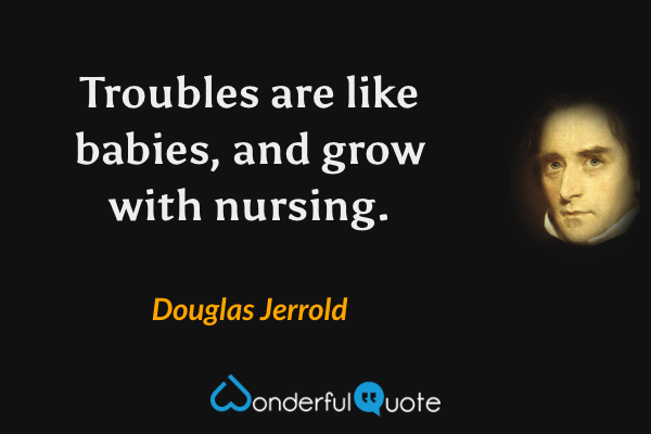 Troubles are like babies, and grow with nursing. - Douglas Jerrold quote.