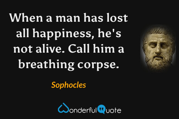 When a man has lost all happiness,
he's not alive.  Call him a breathing corpse. - Sophocles quote.