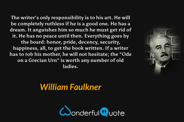 The writer's only responsibility is to his art. He will be completely ruthless if he is a good one. He has a dream. It anguishes him so much he must get rid of it. He has no peace until then. Everything goes by the board: honor, pride, decency, security, happiness, all, to get the book written. If a writer has to rob his mother, he will not hesitate; the "Ode on a Grecian Urn" is worth any number of old ladies. - William Faulkner quote.