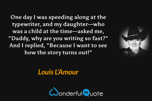 One day I was speeding along at the typewriter, and my daughter—who was a child at the time—asked me, "Daddy, why are you writing so fast?"  And I replied, "Because I want to see how the story turns out!" - Louis L'Amour quote.