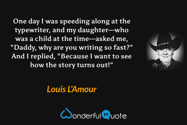 One day I was speeding along at the typewriter, and my daughter—who was a child at the time—asked me, "Daddy, why are you writing so fast?" And I replied, "Because I want to see how the story turns out!" - Louis L'Amour quote.