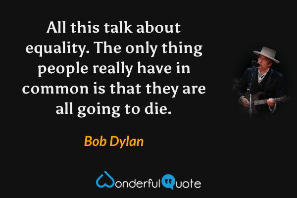 All this talk about equality. The only thing people really have in common is that they are all going to die. - Bob Dylan quote.