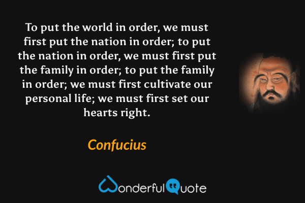 To put the world in order, we must first put the nation in order; to put the nation in order, we must first put the family in order; to put the family in order; we must first cultivate our personal life; we must first set our hearts right. - Confucius quote.