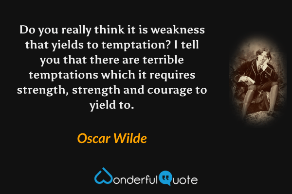 Do you really think it is weakness that yields to temptation? I tell you that there are terrible temptations which it requires strength, strength and courage to yield to. - Oscar Wilde quote.