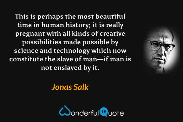 This is perhaps the most beautiful time in human history; it is really pregnant with all kinds of creative possibilities made possible by science and technology which now constitute the slave of man—if man is not enslaved by it. - Jonas Salk quote.
