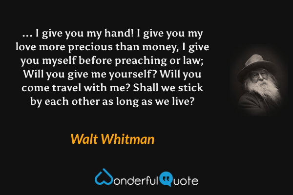 ... I give you my hand!
I give you my love more precious than money,
I give you myself before preaching or law;
Will you give me yourself? Will you come travel with me?
Shall we stick by each other as long as we live? - Walt Whitman quote.