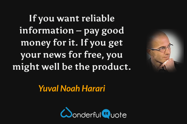 If you want reliable information – pay good money for it. If you get your news for free, you might well be the product. - Yuval Noah Harari quote.