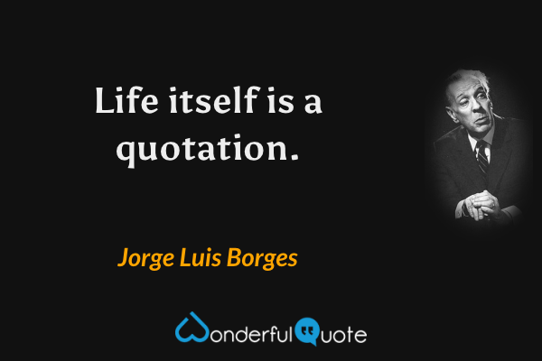 Life itself is a quotation. - Jorge Luis Borges quote.