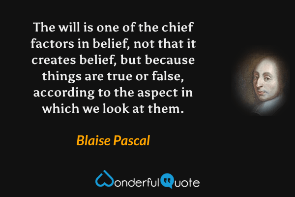 The will is one of the chief factors in belief, not that it creates belief, but because things are true or false, according to the aspect in which we look at them. - Blaise Pascal quote.