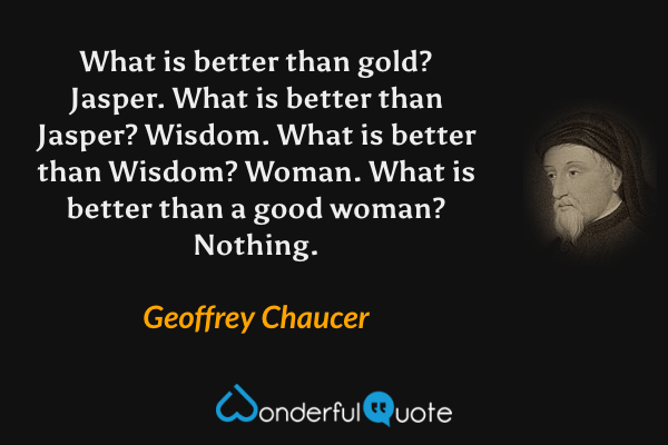 What is better than gold? Jasper. What is better than Jasper? Wisdom. What is better than Wisdom? Woman. What is better than a good woman? Nothing. - Geoffrey Chaucer quote.