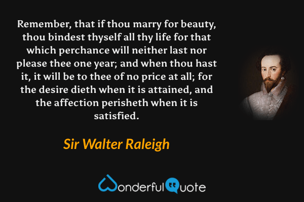 Remember, that if thou marry for beauty, thou bindest thyself all thy life for that which perchance will neither last nor please thee one year; and when thou hast it, it will be to thee of no price at all; for the desire dieth when it is attained, and the affection perisheth when it is satisfied. - Sir Walter Raleigh quote.