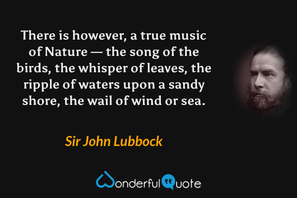 There is however, a true music of Nature — the song of the birds, the whisper of leaves, the ripple of waters upon a sandy shore, the wail of wind or sea. - Sir John Lubbock quote.