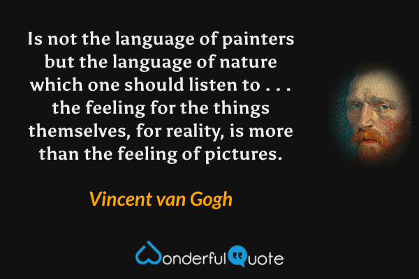 Is not the language of painters but the language of nature which one should listen to . . . the feeling for the things themselves, for reality, is more than the feeling of pictures. - Vincent van Gogh quote.