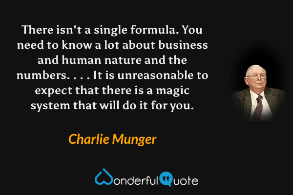 There isn't a single formula. You need to know a lot about business and human nature and the numbers. . . . It is unreasonable to expect that there is a magic system that will do it for you. - Charlie Munger quote.