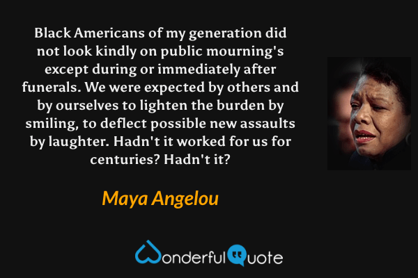 Black Americans of my generation did not look kindly on public mourning's except during or immediately after funerals. We were expected by others and by ourselves to lighten the burden by smiling, to deflect possible new assaults by laughter. Hadn't it worked for us for centuries? Hadn't it? - Maya Angelou quote.
