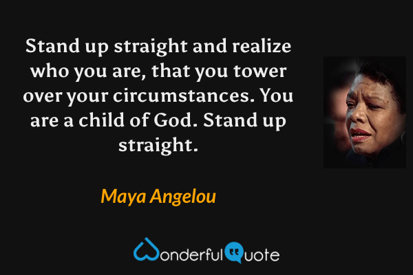Stand up straight and realize who you are, that you tower over your circumstances. You are a child of God. Stand up straight. - Maya Angelou quote.