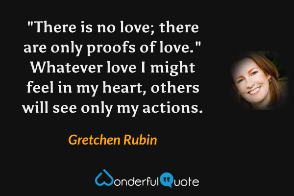 "There is no love; there are only proofs of love." Whatever love I might feel in my heart, others will see only my actions. - Gretchen Rubin quote.