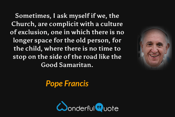Sometimes, I ask myself if we, the Church, are complicit with a culture of exclusion, one in which there is no longer space for the old person, for the child, where there is no time to stop on the side of the road like the Good Samaritan. - Pope Francis quote.