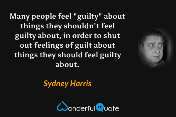 Many people feel "guilty" about things they shouldn't feel guilty about, in order to shut out feelings of guilt about things they should feel guilty about. - Sydney Harris quote.