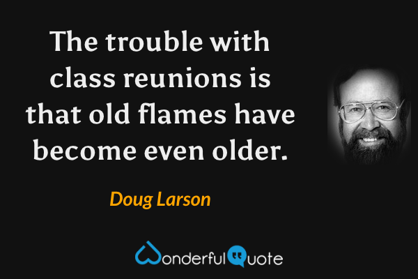 The trouble with class reunions is that old flames have become even older. - Doug Larson quote.