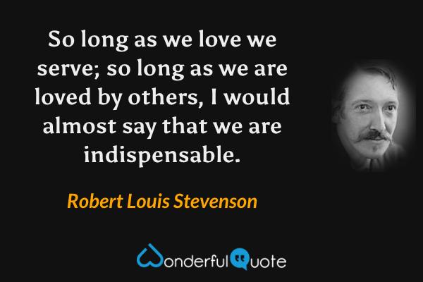 So long as we love we serve; so long as we are loved by others, I would almost say that we are indispensable. - Robert Louis Stevenson quote.