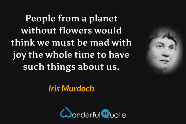 People from a planet without flowers would think we must be mad with joy the whole time to have such things about us. - Iris Murdoch quote.