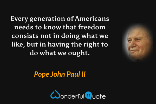 Every generation of Americans needs to know that freedom consists not in doing what we like, but in having the right to do what we ought. - Pope John Paul II quote.