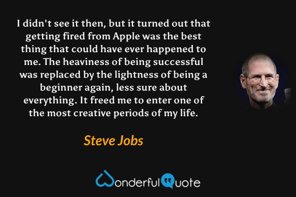 I didn't see it then, but it turned out that getting fired from Apple was the best thing that could have ever happened to me. The heaviness of being successful was replaced by the lightness of being a beginner again, less sure about everything. It freed me to enter one of the most creative periods of my life. - Steve Jobs quote.