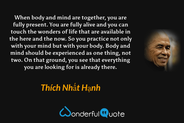 When body and mind are together, you are fully present. You are fully alive and you can touch the wonders of life that are available in the here and the now. So you practice not only with your mind but with your body. Body and mind should be experienced as one thing, not two. On that ground, you see that everything you are looking for is already there. - Thích Nhất Hạnh quote.