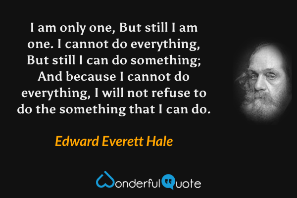 I am only one, But still I am one. I cannot do everything, But still I can do something; And because I cannot do everything, I will not refuse to do the something that I can do. - Edward Everett Hale quote.