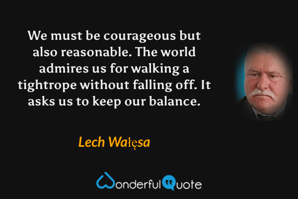 We must be courageous but also reasonable. The world admires us for walking a tightrope without falling off. It asks us to keep our balance. - Lech Wałęsa quote.