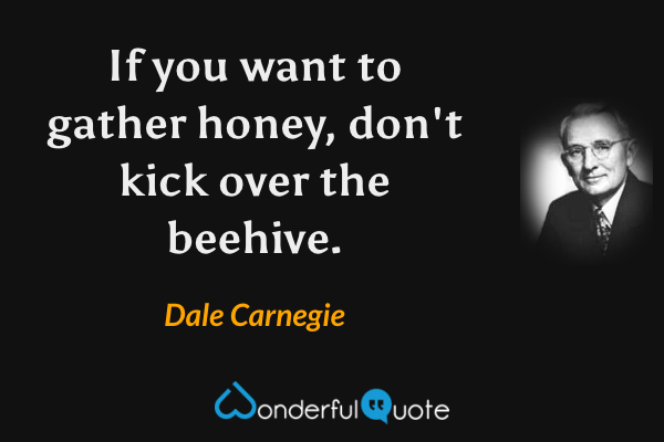 If you want to gather honey, don't kick over the beehive. - Dale Carnegie quote.