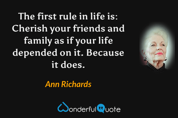 The first rule in life is: Cherish your friends and family as if your life depended on it. Because it does. - Ann Richards quote.