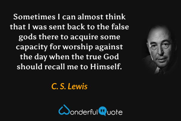 Sometimes I can almost think that I was sent back to the false gods there to acquire some capacity for worship against the day when the true God should recall me to Himself. - C. S. Lewis quote.